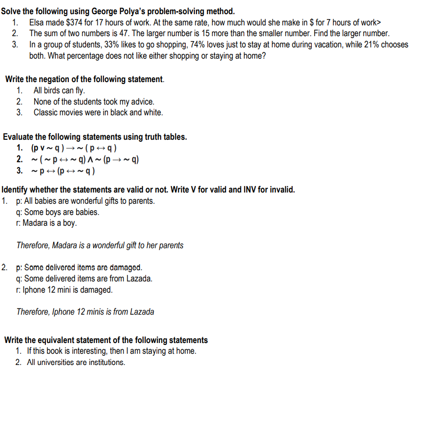 Solve the following using George Polya's problem-solving method.
1. Elsa made $374 for 17 hours of work. At the same rate, how much would she make in $ for 7 hours of work>
2. The sum of two numbers is 47. The larger number is 15 more than the smaller number. Find the larger number.
3. In a group of students, 33% likes to go shopping, 74% loves just to stay at home during vacation, while 21% chooses
both. What percentage does not like either shopping or staying at home?
Write the negation of the following statement.
1. All birds can fly.
2. None of the students took my advice.
3. Classic movies were in black and white.
Evaluate the following statements using truth tables.
1. (p v ~ q ) →~(p→q)
2. -(~p+~q) ^~ (p → ~ q)
3. -p+ (p → ~ q)
Identify whether the statements are valid or not. Write V for valid and INV for invalid.
1. p: All babies are wonderful gifts to parents.
q: Some boys are babies.
r: Madara is a boy.
Therefore, Madara is a wonderful gift to her parents
2. p: Šome delivered items are damaged.
q: Some delivered items are from Lazada.
r: Iphone 12 mini is damaged.
Therefore, Iphone 12 minis is from Lazada
Write the equivalent statement of the following statements
1. If this book is interesting, then I am staying at home.
2. All universities are institutions.
