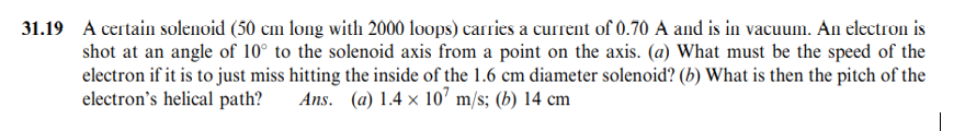 31.19 A certain solenoid (50 cm long with 2000 loops) carries a current of 0.70 A and is in vacuum. An electron is
shot at an angle of 10° to the solenoid axis from a point on the axis. (a) What must be the speed of the
electron if it is to just miss hitting the inside of the 1.6 cm diameter solenoid? (b) What is then the pitch of the
electron's helical path?
Ans. (a) 1.4 x 10' m/s; (b) 14 cm
