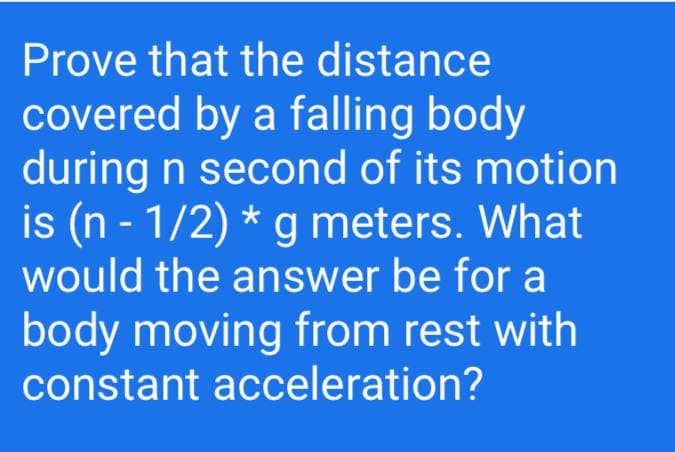 Prove that the distance
covered by a falling body
during n second of its motion
is (n - 1/2) * g meters. What
would the answer be for a
body moving from rest with
constant acceleration?
