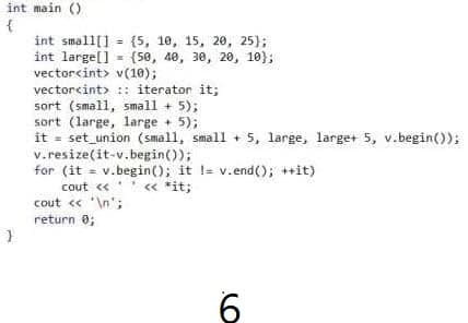 int main ()
{
int small[] = {5, 10, 15, 20, 25);
int large[] - (50, 40, 30, 20, 10);
vectorcint> v(10);
vectorcint> :: iterator it;
sort (small, small + 5);
sort (large, large + 5);
it = set_union (small, small + 5, large, large+ 5, v.begin());
v.resize(it-v.begin());
for (it = v.begin(); it != v.end(); ++it)
cout <<
« *it;
cout « '\n';
return 0;
6
