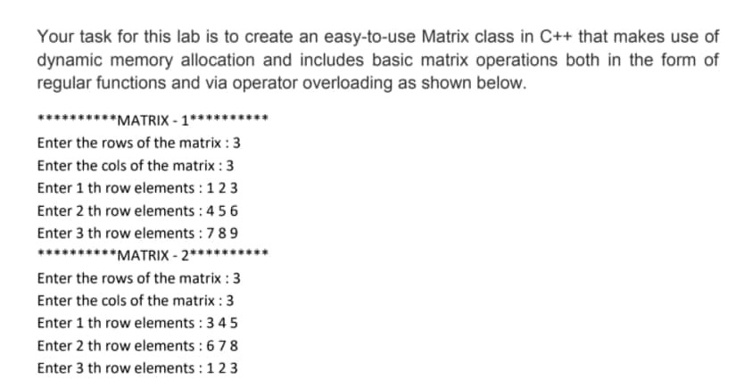Your task for this lab is to create an easy-to-use Matrix class in C++ that makes use of
dynamic memory allocation and includes basic matrix operations both in the form of
regular functions and via operator overloading as shown below.
****MATRIX - 1***
Enter the rows of the matrix : 3
Enter the cols of the matrix : 3
Enter 1 th row elements : 123
Enter 2 th row elements : 4 56
Enter 3 th row elements :789
**********MATRIX - 2****
Enter the rows of the matrix : 3
Enter the cols of the matrix : 3
Enter 1 th row elements : 3 45
Enter 2 th row elements :678
Enter 3 th row elements : 123
