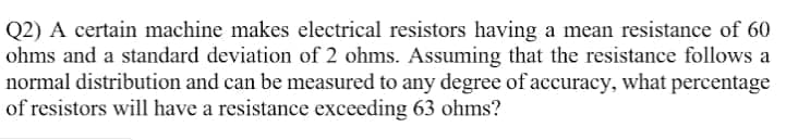 Q2) A certain machine makes electrical resistors having a mean resistance of 60
ohms and a standard deviation of 2 ohms. Assuming that the resistance follows a
normal distribution and can be measured to any degree of accuracy, what percentage
of resistors will have a resistance exceeding 63 ohms?
