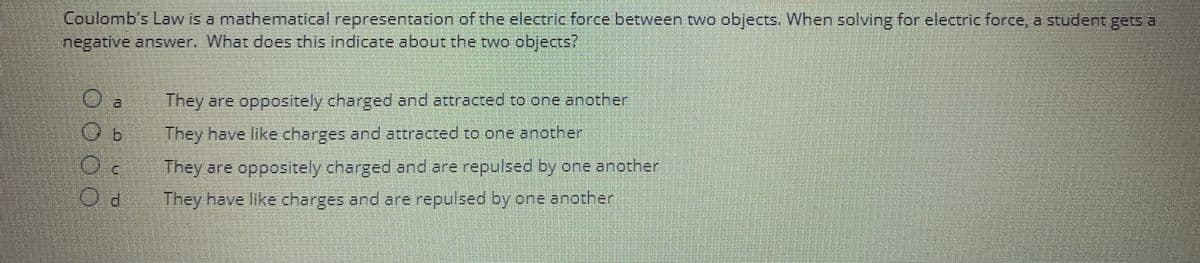 Coulomb's Law is a mathematical representation of the electric force between two objects. When solving for electric force, a student gets a
negative answer. What does this indicate about the two objects?
They are oppositely charged and attracted to one another
They have like charges and attracted to one another
O.
They are oppositely charged and are repulsed by one another
Od They have like charges and are repulsed by one another
000