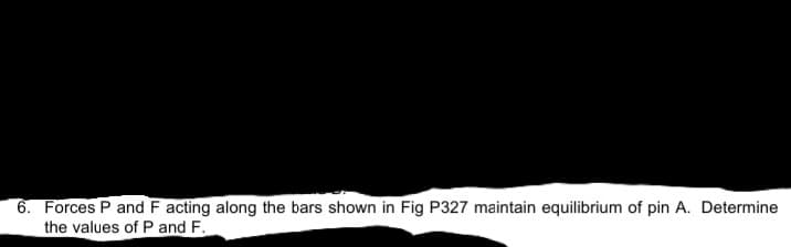 6. Forces P and F acting along the bars shown in Fig P327 maintain equilibrium of pin A. Determine
the values of P and F.
