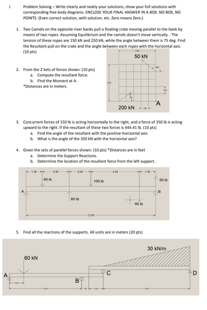 1.
Problem Solving- Write clearly and neatly your solutions, show your full solutions with
corresponding free body diagrams. ENCLOSE YOUR FINAL ANSWER IN A BOX. NO BOX, NO
POINTS. (Even correct solution, with solution, etc. Zero means Zero.)
1.
Two Camels on the opposite river banks pull a floating crate moving parallel to the bank by
means of two ropes. Assuming Equilibrium and the camels doesn't move vertically. . The
tension of these ropes are 150 kN and 250 kN, while the angle between them is 75 deg. Find
the Resultant pull on the crate and the angle between each ropes with the horizontal axis.
(10 pts)
5.00
50 kN
2. From the 2 Sets of forces shown: (10 pts)
a. Compute the resultant force.
b. Find the Moment at A.
500
*Distances are in meters.
100
35
°A
200 kN
- 1.00 -
3. Concurrent forces of 150 lb is acting horizontally to the right, and a force of 350 lIb is acting
upward to the right. If the resultant of these two forces is 444.41 Ib. (10 pts)
a. Find the angle of the resultant with the positive-horizontal axis
b. What is the angle of the 350 kN with the horizontal axis?
4. Given the sets of parallel forces shown: (10 pts) *Distances are in feet
a. Determine the Support Reactions.
b. Determine the location of the resultant force from the left support.
- 1.50
- 2.50
- 2.00-
- 4.50
-- 1.50 -
- -
40 lb
50 Ib
100 Ib
A
B
60 Ib
60 lb
12.00 -
5. Find all the reactions of the supports. All units are in meters (20 pts)
30 kN/m
60 kN
C
A
B
2.00-
10.00
1.00
-2.00
1200
