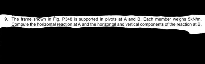 9. The frame shown in Fig. P348 is supported in pivots at A and B. Each member weighs 5kN/m.
Compute the horizontal reaction at A and the horizontal and vertical components of the reaction at B.
