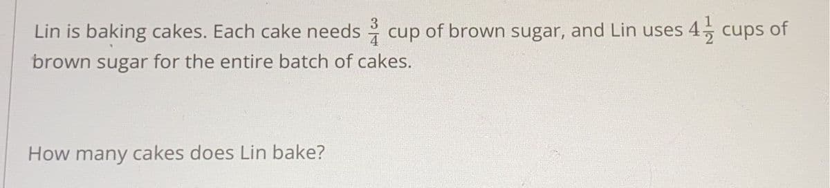 Lin is baking cakes. Each cake needs cup of brown sugar, and Lin uses 4, cups of
3
4
brown sugar for the entire batch of cakes.
How many cakes does Lin bake?
