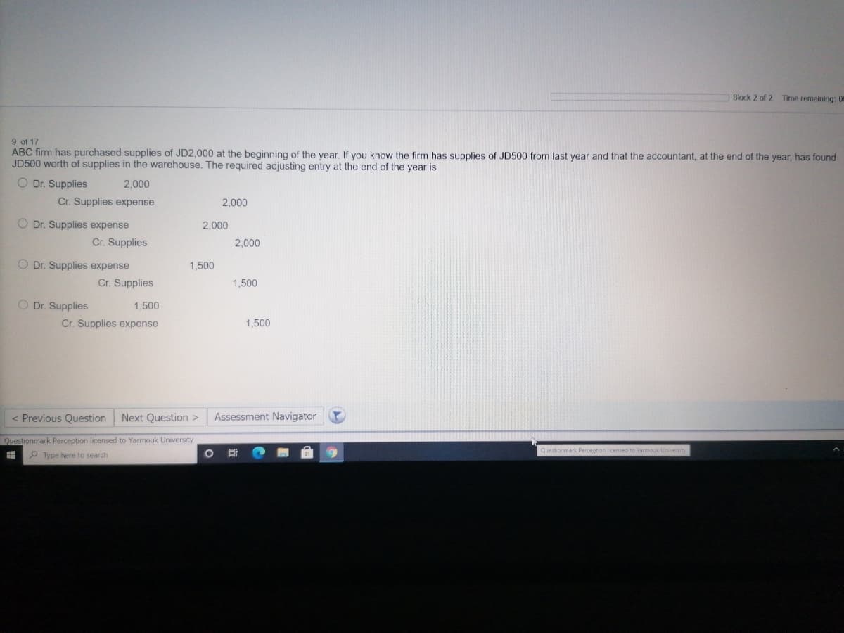 Block 2 of 2 Time remaining: 0
9 of 17
ABC firm has purchased supplies of JD2,000 at the beginning of the vear. If you know the firm has supplies of JD500 from last year and that the accountant, at the end of the year, has found
JD500 worth of supplies in the warehouse. The required adjusting entry at the end of the year is
O Dr. Supplies
2,000
Cr. Supplies expense
2,000
O Dr. Supplies expense
Cr. Supplies
2,000
2,000
O Dr. Supplies expense
Cr. Supplies
1,500
1,500
O Dr. Supplies
1,500
Cr. Supplies expense
1,500
< Previous Question
Next Question >
Assessment Navigator
Questionmark Perception licensed to Yarmouk University
Questionmark Percegton licensed to Varmouk University
P Type here to search
