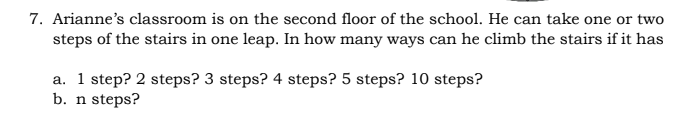 7. Arianne's classroom is on the second floor of the school. He can take one or two
steps of the stairs in one leap. In how many ways can he climb the stairs if it has
a. 1 step? 2 steps? 3 steps? 4 steps? 5 steps? 10 steps?
b. n steps?
