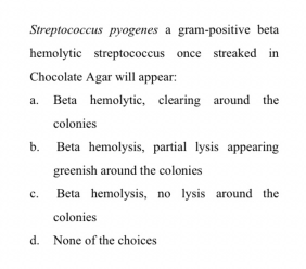 Streptococcus pyogenes a gram-positive beta
hemolytic streptococcus once streaked in
Chocolate Agar will appear:
a. Beta hemolytic, clearing around the
colonies
b.
Beta hemolysis, partial lysis appearing
greenish around the colonies
c.
Beta hemolysis, no lysis around the
colonies
d. None of the choices

