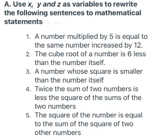 A. Use x, y and z as variables to rewrite
the following sentences to mathematical
statements
1. A number multiplied by 5 is equal to
the same number increased by 12.
2. The cube root of a number is 6 less
than the number itself.
3. A number whose square is smaller
than the number itself
4. Twice the sum of two numbers is
less the square of the sums of the
two numbers
5. The square of the number is equal
to the sum of the square of two
other numbers
