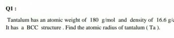 Q1 :
Tantalum has an atomic weight of 180 g/mol and density of 16.6 g/c
It has a BCC structure. Find the atomic radius of tantalum ( Ta ).
