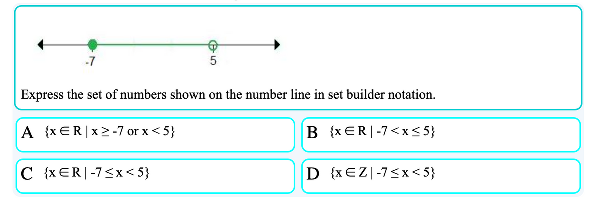 -7
Express the set of numbers shown on the number line in set builder notation.
A {xER|x> -7 or x < 5}
B {x ER|-7<x<5}
C {xER|-7<x< 5}
D {xEZ|-7<x< 5}
