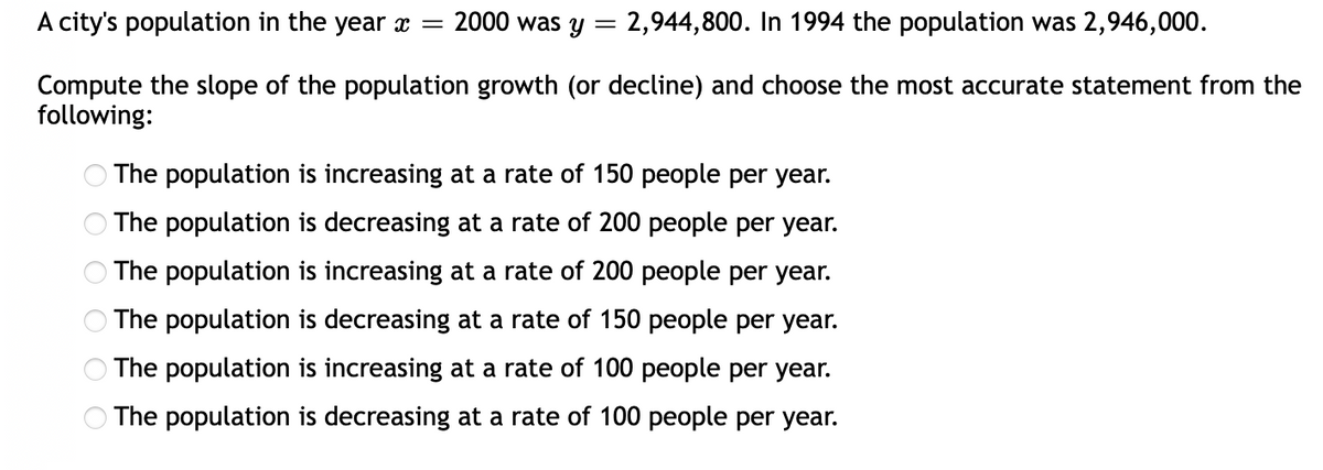 A city's population in the year x =
2000 was y = 2,944,800. In 1994 the population was 2,946,000.
Compute the slope of the population growth (or decline) and choose the most accurate statement from the
following:
O The population is increasing at a rate of 150 people per year.
The population is decreasing at a rate of 200 people per year.
The population is increasing at a rate of 200 people per year.
The population is decreasing at a rate of 150 people per year.
O The population is increasing at a rate of 100 people per year.
O The population is decreasing at a rate of 100 people per year.
