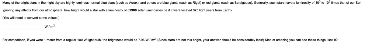 Many of the bright stars in the night sky are highly luminous normal blue stars (such as Acrux), and others are blue giants (such as Rigel) or red giants (such as Betelgeuse). Generally, such stars have a luminosity of 10³ to 105 times that of our Sun!
Ignoring any effects from our atmosphere, how bright would a star with a luminosity of 69900 solar luminosities be if it were located 375 light years from Earth?
(You will need to convert some values.)
W/m²
For comparison, if you were 1 meter from a regular 100 W light bulb, the brightness would be 7.96 W/m². (Since stars are not this bright, your answer should be considerably less!) Kind of amazing you can see these things, isn't it?