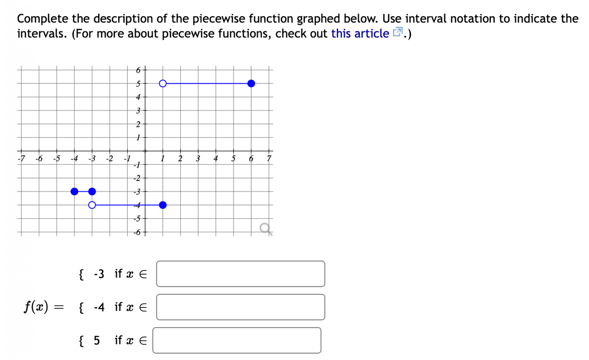 Complete the description of the piecewise function graphed below. Use interval notation to indicate the
intervals. (For more about piecewise functions, check out this article .)
-7
-6
-5
-4
-3
-2
-1
2
3
4
5
6
-2
-5
-6+
{ -3 if x E
f(x) =
{ -4 if x E
{ 5 if x E
