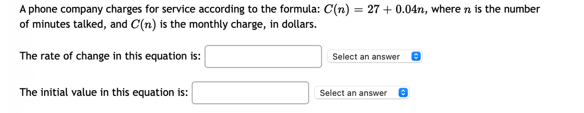A phone company charges for service according to the formula: C(n) = 27 + 0.04n, where n is the number
of minutes talked, and C(n) is the monthly charge, in dollars.
The rate of change in this equation is:
Select an answer
The initial value in this equation is:
Select an answer
