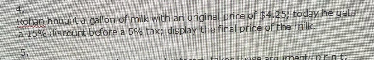 4.
Rohan bought a gallon of milk with an original price of $4.25; today he gets
a 15% discount before a 5% tax; display the final price of the milk.
www
5.
+ +akor these arquments pr.n ti
