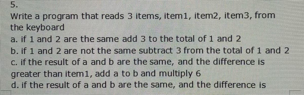 5.
Write a program that reads 3 items, item1, item2, item3, from
the keyboard
a. if 1 and 2 are the same add 3 to the total of 1 and 2
b. if 1 and 2 are not the same subtract 3 from the total of 1 and 2
c. if the result of a and b are the same, and the difference is
greater than item1, add a to b and multiply 6
d. if the result of a and b are the same, and the difference is

