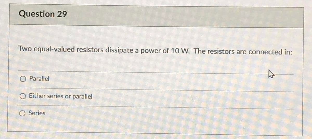 Question 29
Two equal-valued resistors dissipate a power of 10 W. The resistors are connected in:
O Parallel
O Either series or parallel
O Series
