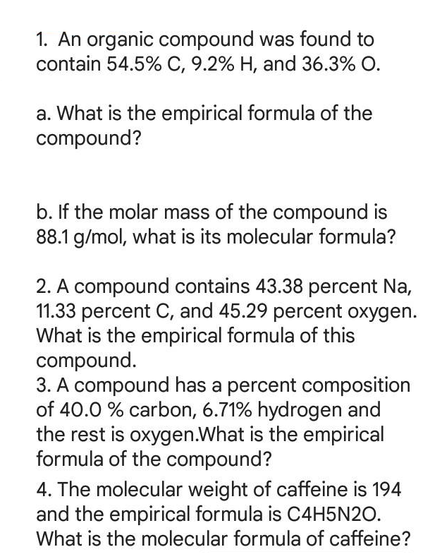 1. An organic compound was found to
contain 54.5% C, 9.2% H, and 36.3% O.
a. What is the empirical formula of the
compound?
b. If the molar mass of the compound is
88.1 g/mol, what is its molecular formula?
2. A compound contains 43.38 percent Na,
11.33 percent C, and 45.29 percent oxygen.
What is the empirical formula of this
compound.
3. A compound has a percent composition
of 40.0 % carbon, 6.71% hydrogen and
the rest is oxygen.What is the empirical
formula of the compound?
4. The molecular weight of caffeine is 194
and the empirical formula is C4H5N2O.
What is the molecular formula of caffeine?
