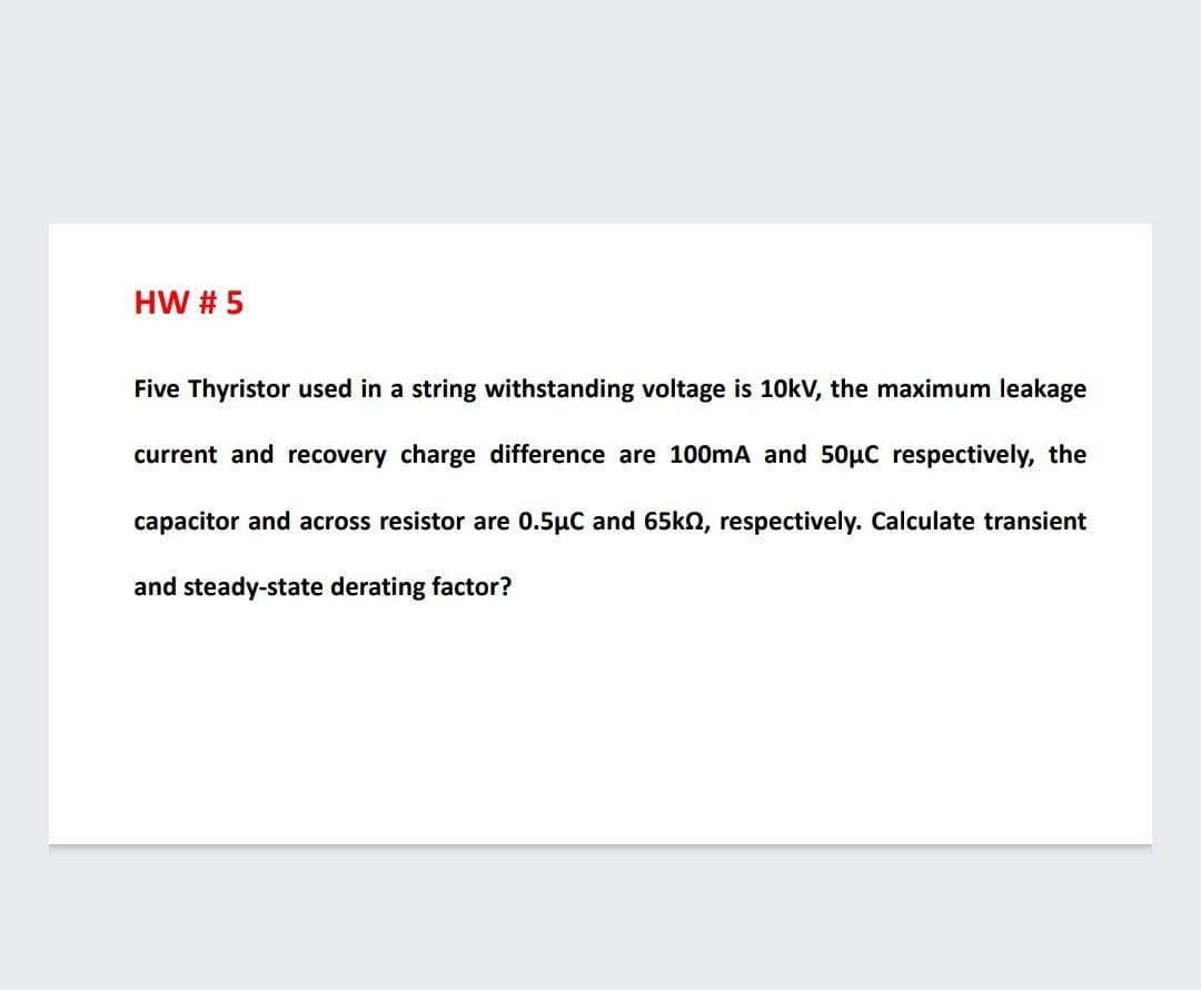 HW # 5
Five Thyristor used in a string withstanding voltage is 10kV, the maximum leakage
current and recovery charge difference are 100mA and 50µC respectively, the
capacitor and across resistor are 0.5µC and 65kn, respectively. Calculate transient
and steady-state derating factor?
