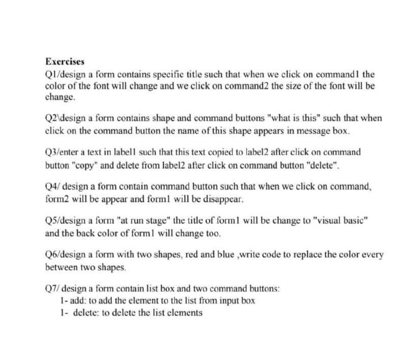 Exercises
QI/design a form contains specific title such that when we click on command1 the
color of the font will change and we click on command2 the size of the font will be
change.
Q2\design a form contains shape and command buttons "what is this" such that when
click on the command button the name of this shape appears in message box.
Q3/enter a text in labell such that this text copied to label2 after click on command
button "copy" and delete from label2 after click on command button "delete".
Q4/ design a form contain command button such that when we click on command,
form2 will be appear and forml will be disappear.
Q5/design a form "at run stage" the title of forml will be change to "visual basic"
and the back color of forml will change too.
Q6/design a form with two shapes, red and blue ,write code to replace the color every
between two shapes.
Q7/ design a form contain list box and two command buttons:
1- add: to add the element to the list from input box
1- delete: to delete the list elements
