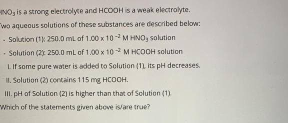HNO3 is a strong electrolyte and HCOOH is a weak electrolyte.
wo aqueous solutions of these substances are described below:
Solution (1): 250.0 ml of 1.00 x 10 -2 M HNO3 solution
Solution (2): 250.0 mL of 1.00 x 10 -2 M HCOOH solution
I. If some pure water is added to Solution (1), its pH decreases.
II. Solution (2) contains 115 mg HCOOH.
III. pH of Solution (2) is higher than that of Solution (1).
Which of the statements given above is/are true?
