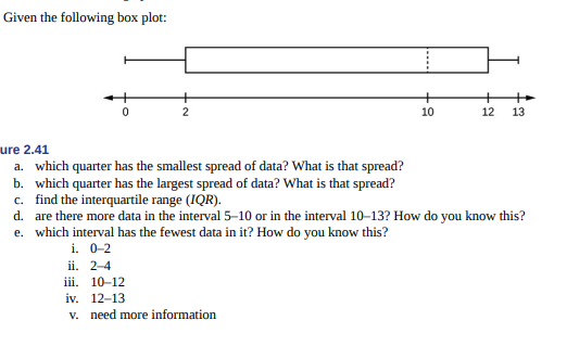 Given the following box plot:
2
10
12
13
ure 2.41
a. which quarter has the smallest spread of data? What is that spread?
b. which quarter has the largest spread of data? What is that spread?
c. find the interquartile range (IQR).
d. are there more data in the interval 5–10 or in the interval 10–13? How do you know this?
e. which interval has the fewest data in it? How do you know this?
i. 0-2
ii. 2-4
iii. 10-12
iv. 12-13
v. need more information
