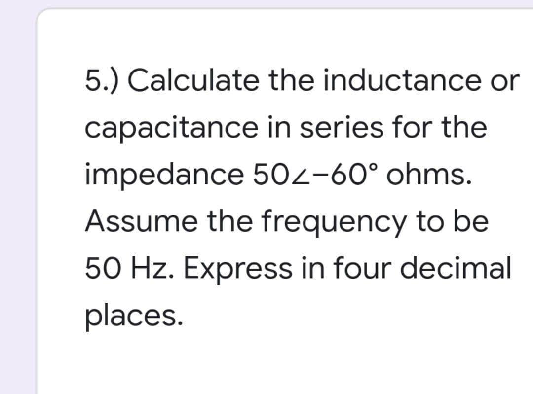 5.) Calculate
the inductance or
capacitance
in series for the
impedance 502-60° ohms.
Assume the frequency to be
50 Hz. Express in four decimal
places.