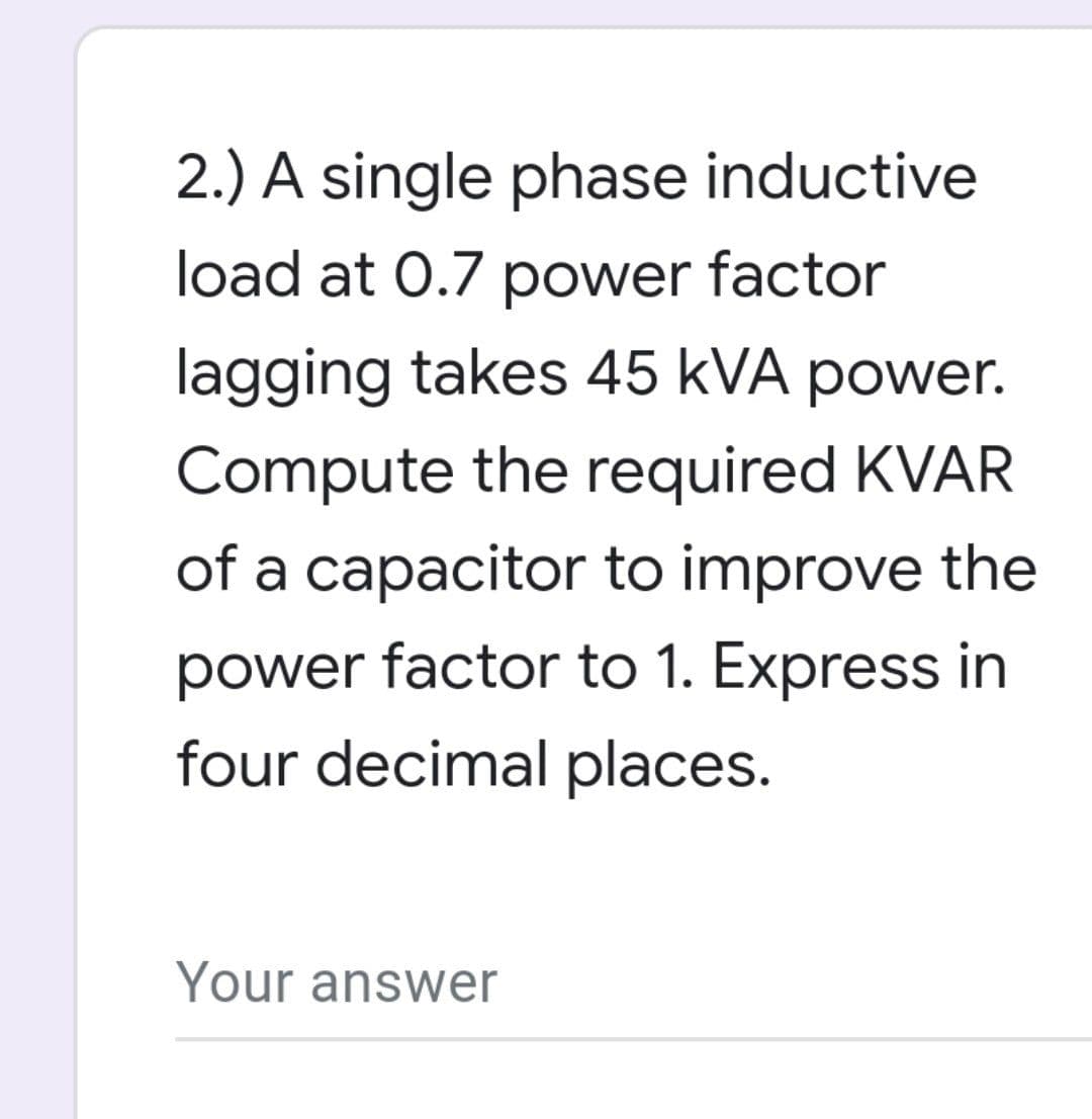 2.) A single phase inductive
load at 0.7 power factor
lagging takes 45 kVA power.
Compute the required KVAR
of a capacitor to improve the
power factor to 1. Express in
four decimal places.
Your answer