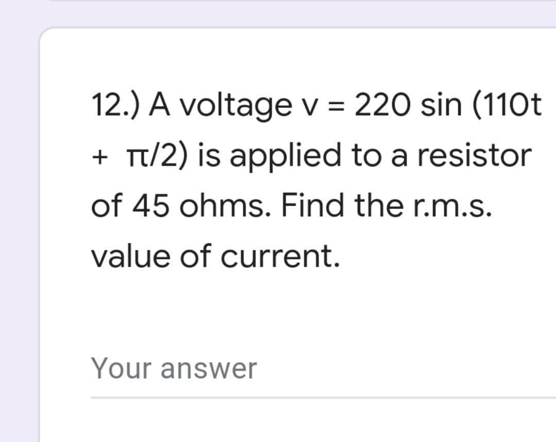 12.) A voltage v = 220 sin (110t
+ π/2) is applied to a resistor
of 45 ohms. Find the r.m.s.
value of current.
Your answer