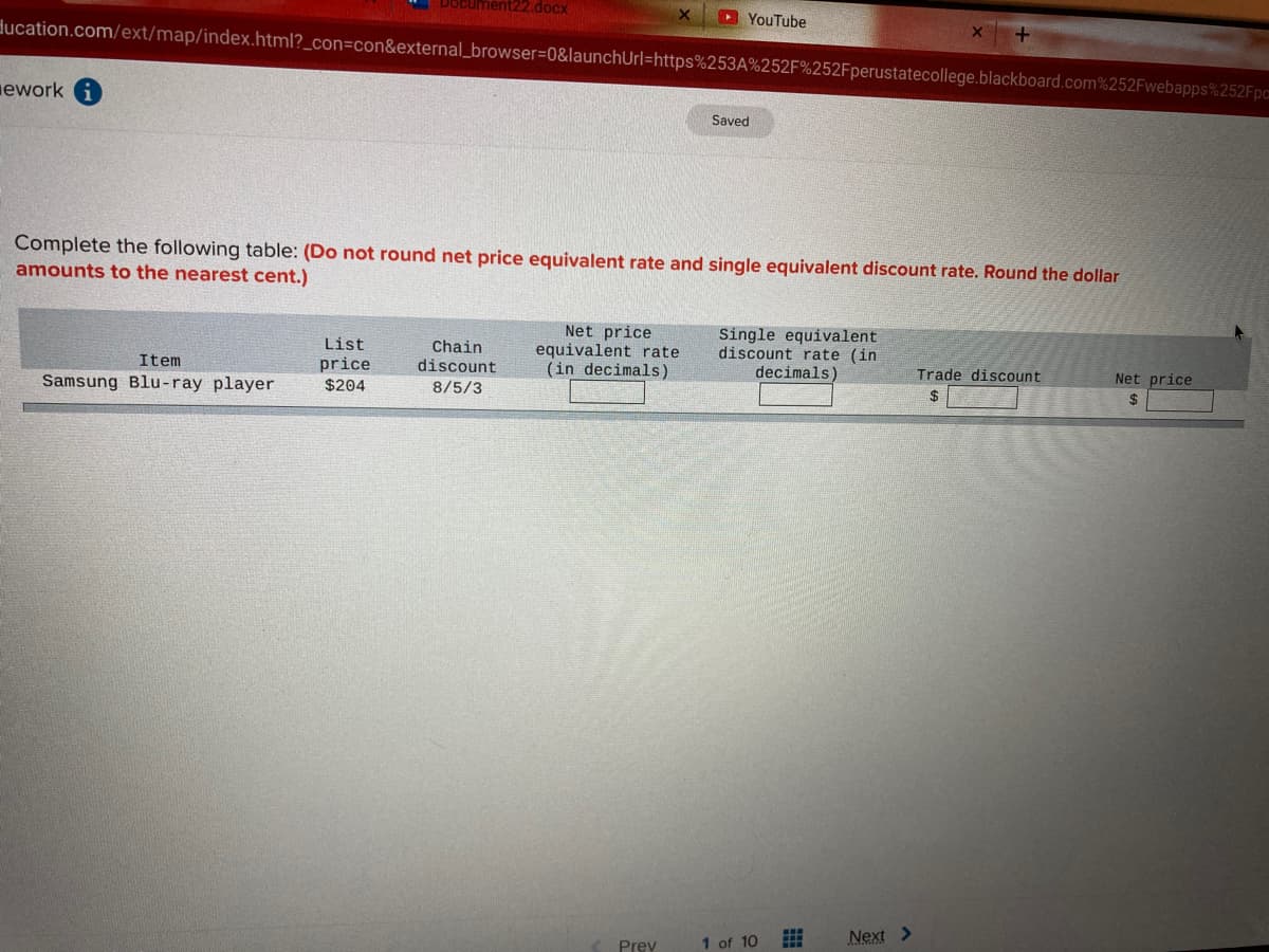 docx
D YouTube
ducation.com/ext/map/index.html?_con=con&external_browser=D0&launchUrl=https%253A%252F%252Fperustatecollege.blackboard.com%252Fwebapps%252Fpc
ework
Saved
Complete the following table: (Do not round net price equivalent rate and single equivalent discount rate. Round the dollar
amounts to the nearest cent.)
Net price
equivalent rate
(in decimals)
Single equivalent
discount rate (in
decimals)
List
Chain
discount
Item
price
Samsung Blu-ray player
Trade discount
Net price
$204
8/5/3
2$
2$
1 of 10
Next >
Prev
出
