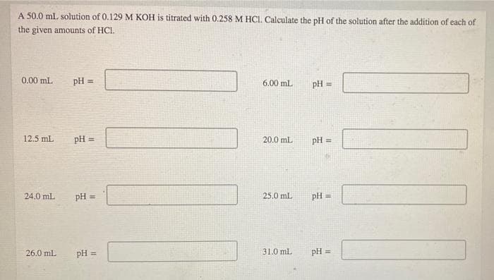 A 50.0 mL solution of 0.129 M KOH is titrated with 0.258 M HCI. Calculate the pH of the solution after the addition of each of
the given amounts of HCI.
0.00 mL.
pH =
6.00 ml.
pH =
12.5 mL
pH =
20.0 ml
pH =
24.0 mL
pH =
25.0 mL
pH =
26.0 mL
pH =
31.0 ml.
pH =
