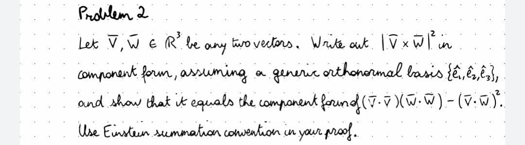 Prolilem 2
Let V,w E R be any two vectors, Write out. IV x Wl in
Component form, assuming a generic orthonormal basis {ê,ê,Ê‚},
and show that it equals the companent fornd (T.v (W.W) - (V:W).
Use Einstein summation covention in your proof.
