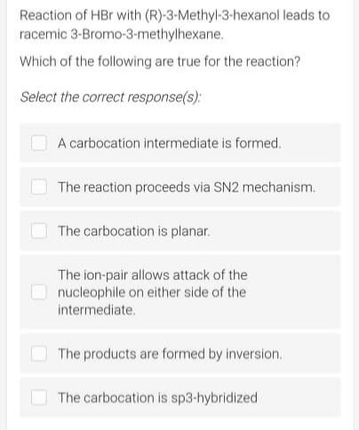 Reaction of HBr with (R)-3-Methyl-3-hexanol leads to
racemic 3-Bromo-3-methylhexane.
Which of the following are true for the reaction?
Select the correct response(s):
A carbocation intermediate is formed.
The reaction proceeds via SN2 mechanism.
The carbocation is planar.
The ion-pair allows attack of the
nucleophile on either side of the
intermediate.
The products are formed by inversion.
The carbocation is sp3-hybridized