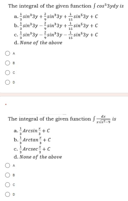 The integral of the given function ſ cos53ydy is
sin 3y +sin 3y +sin 3y + C
b. sin 3y –sin³3y +sin 3y + C
sin 3y -sin 3y
15
15
- sin 3y + C
c.
15
d. None of the above
A
B
D
dx
The integral of the given function S
is
xVx2
a. Arcsin+ C
b. Arctan + C
3
3
c. - Arcsec+ C
d. None of the above
A
B
