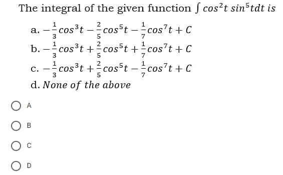 The integral of the given function f cos?t sin tdt is
a. -cos³t -
b. – cos³t +cost +cos't + C
cosst -cos't + C
---
3
5
2
- -
c. - cos³t +? cosst -cos't + C
3
d. None of the above
O A
