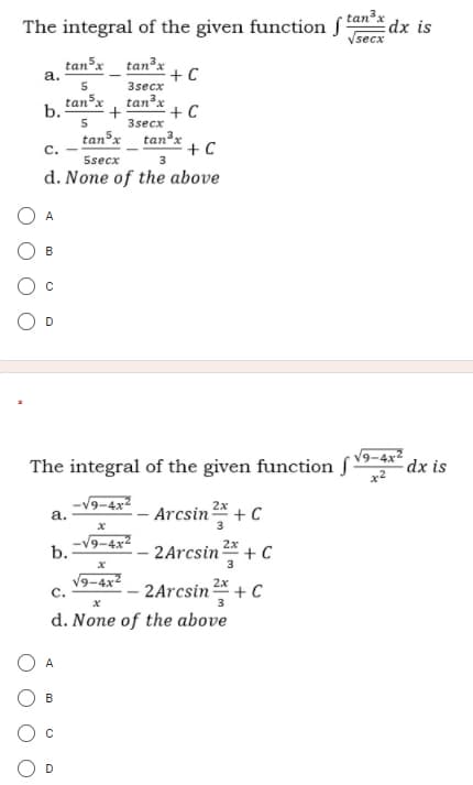 The integral of the given function §anx dx is
Vsecx
tanx tan³x
а.
5
+ C
3secx
tan³x
b.
tan³x
+C
3secx
tan x tan?x
c.
5secx
+ C
3
d. None of the above
A
В
D
The integral of the given function [9-4x²
x2
dx is
19-4x
а.
Arcsin 2*
+ C
3
9-4x²
b.
2x
- 2 Arcsin
+ C
V9-4x2
C.
2x
2Arcsin * + C
3
d. None of the above
A
B
