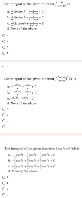 The integral of the given function
dx
is
1
Arctan
a.
16
+C
8(x2+4)
1
b.
16
Arctan +
+ C
8(x+4)
c.Arctan+ arvåta +C
d. None of the above
O A
4
sec3x
The integral of the given function f (3) dx is
Man3r
cat
a. -
b. -
cot'ax
C.
cotax
+C
d. None of the above
A
The integral of the given function f cos²t sin*tdt is
a. -cos't -cos*t -cos't + C
b. -cos't +cos"t + cos't + C
c. -cos't +cos*t - cos't + C
d. None of the above
O o o O
