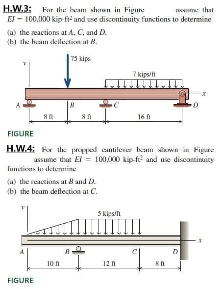 H.W.3:
El = 100,000 kip-ft? and use discontinuity functions to determine
For the beam shown in Figure
assume that
(a) the reactions at A, C, and D.
(b) the beam deflection at B.
75 kips
7 kips/ft
A
D.
8 ft
8 ft
16 ft
FIGURE
H.W.4: For the propped cantilever beam shown in Figure
assume that El = 100,000 kip-ft2 and use discontinuity
functions to determine
(a) the reactions at B and D.
(b) the beam deflection at C.
5 kips/ft
В
10 ft
12 ft
8ft
FIGURE
