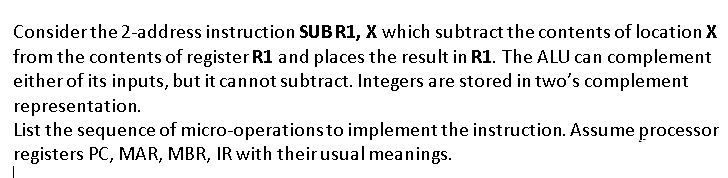 Considerthe 2-address instruction SUB RI, X which subtract the contents of location X
from the contents of register R1 and places the result in R1. The ALU can complement
either of its inputs, but it cannot subtract. Integers are stored in two's complement
representation.
List the sequence of micro-operationsto implement the instruction. Assume processor
registers PC, MAR, MBR, IR with their usual meanings.
