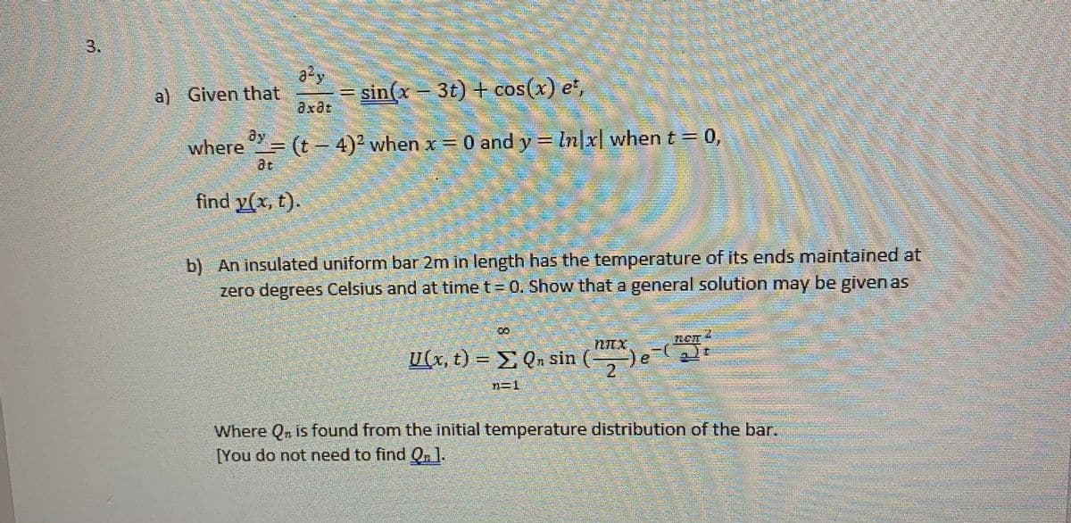 3.
a) Given that
sin(x – 3t) + cos(x) et,
axdt
where = (t- 4)² when x = 0 and y = In|x| when t =
ay
0,
%3D
ae
find y(x, t).
b) An insulated uniform bar 2m in length has the temperature of its ends maintained at
zero degrees Celsius and at time t = 0. Show that a general solution may be given as
U(x, t) = E Q. sin
()e-t
12
n=1
Where Qn is found from the initial temperature distribution of the bar.
[You do not need to find Q.l.
8.

