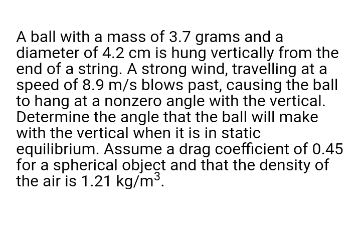 A ball with a mass of 3.7 grams and a
diameter of 4.2 cm is hung vertically from the
end of a string. A strong wind, travelling at a
speed of 8.9 m/s blows past, causing the ball
to hang at a nonzero angle with the vertical.
Determine the angle that the ball will make
with the vertical when it is in static
equilibrium. Assume a drag coefficient of 0.45
for a spherical object and that the density of
the air is 1.21 kg/m³.
