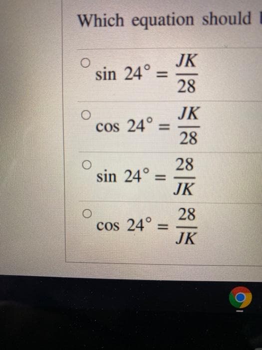 Which equation should
JK
sin 24° =
28
JK
cos 24° =
28
%3D
28
sin 24° =
JK
28
cos 24° =
JK
