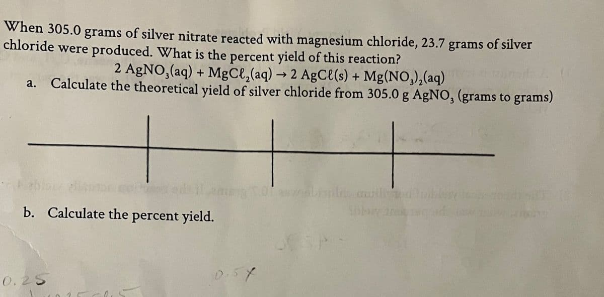 When 305.0 grams of silver nitrate reacted with magnesium chloride, 23.7 grams of silver
chloride were produced. What is the percent yield of this reaction?
2 AgNO,(aq) + MgCl,(aq) → 2 AgCe(s) + Mg(NO,),(aq)
Calculate the theoretical yield of silver chloride from 305.0 g AgNO, (grams to grams)
а.
Pebi
b. Calculate the percent yield.
0.5Y
0.25
