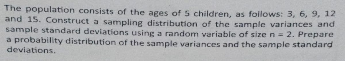 The population consists of the ages of 5 children, as follows: 3, 6, 9, 12
and 15. Construct a sampling distribution of the sample variances and
sample standard deviations using a random variable of size n = 2. Prepare
a probability distribution of the sample variances and the sample standard
deviations.
