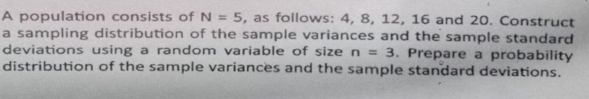 A population consists of N = 5, as follows: 4, 8, 12, 16 and 20. Construct
a sampling distribution of the sample variances and the sample standard
deviations using a random variable of size n 3. Prepare a probability
distribution of the sample variances and the sample standard deviations.
