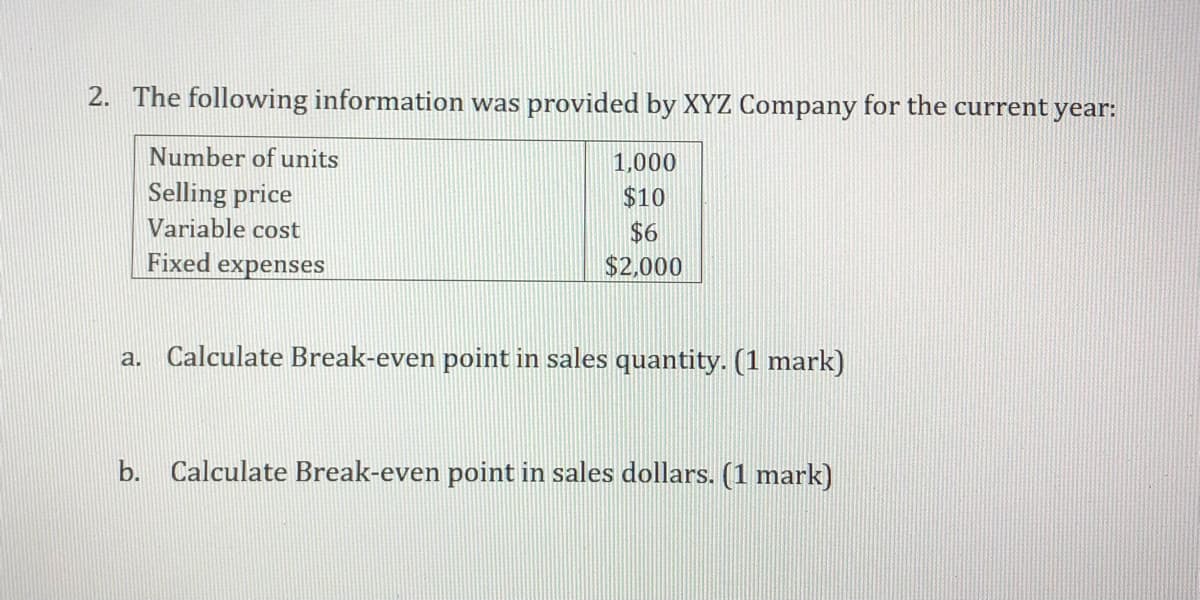 2. The following information was provided by XYZ Company for the current year:
Number of units
1,000
Selling price
$10
Variable cost
$6
$2,000
Fixed
expenses
a. Calculate Break-even point in sales quantity. (1 mark)
b. Calculate Break-even point in sales dollars. (1 mark)
