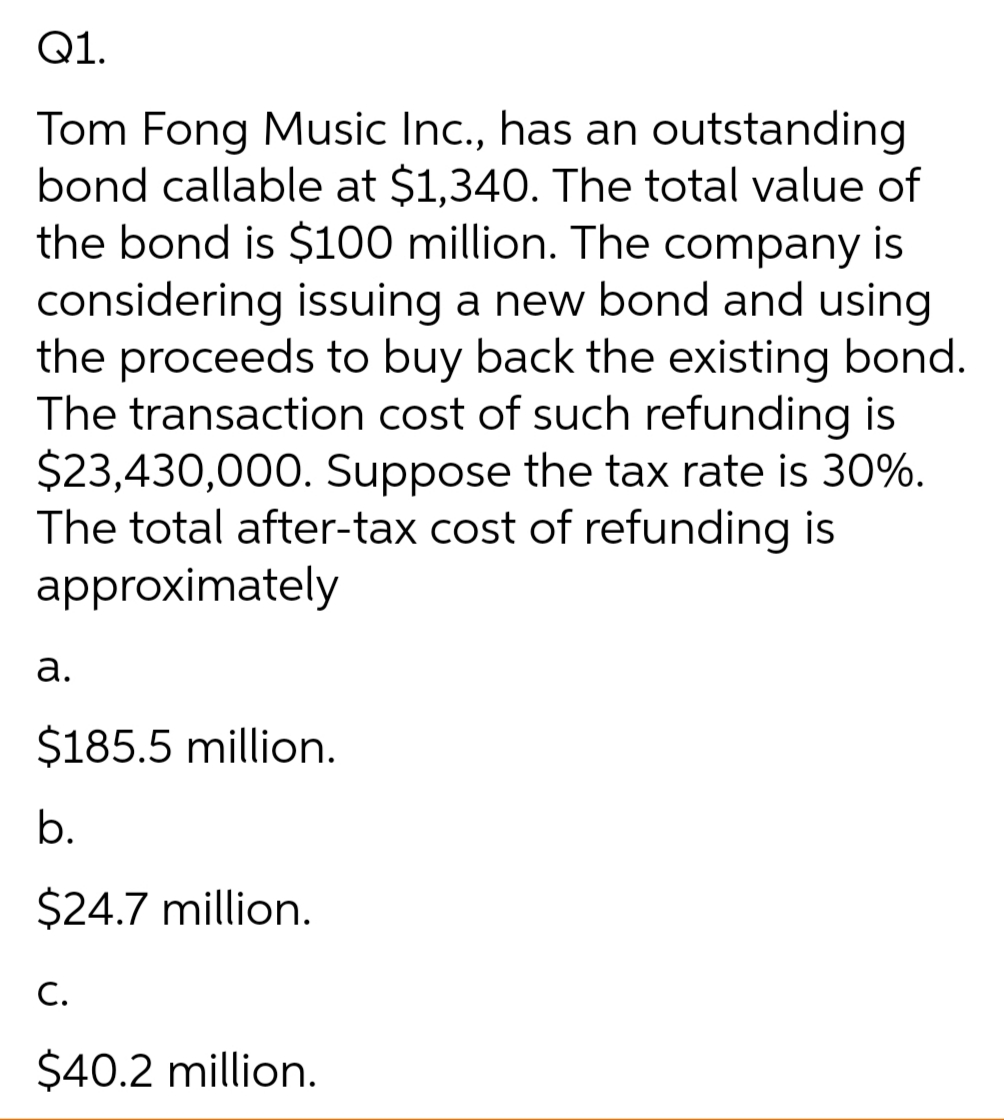 Q1.
Tom Fong Music Inc., has an outstanding
bond callable at $1,340. The total value of
the bond is $100 million. The company is
considering issuing a new bond and using
the proceeds to buy back the existing bond.
The transaction cost of such refunding is
$23,430,000. Suppose the tax rate is 30%.
The total after-tax cost of refunding is
approximately
а.
$185.5 million.
b.
$24.7 million.
C.
$40.2 million.
